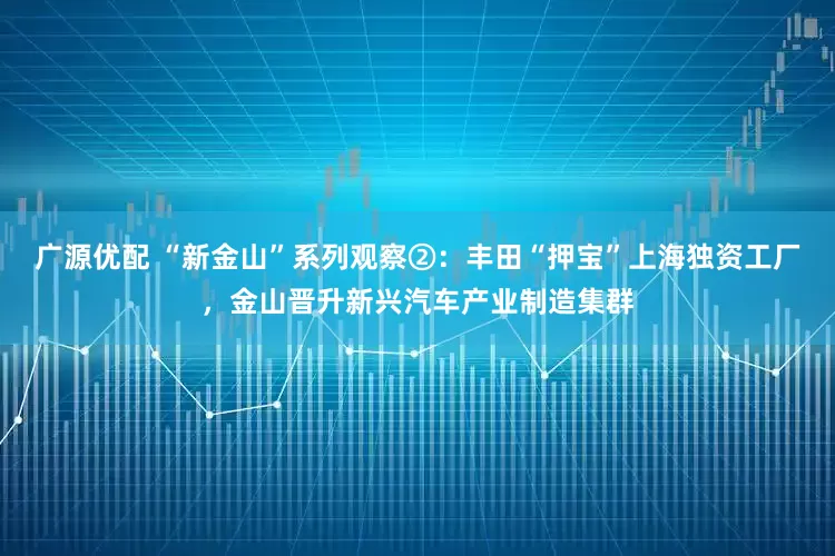 广源优配 “新金山”系列观察②：丰田“押宝”上海独资工厂，金山晋升新兴汽车产业制造集群