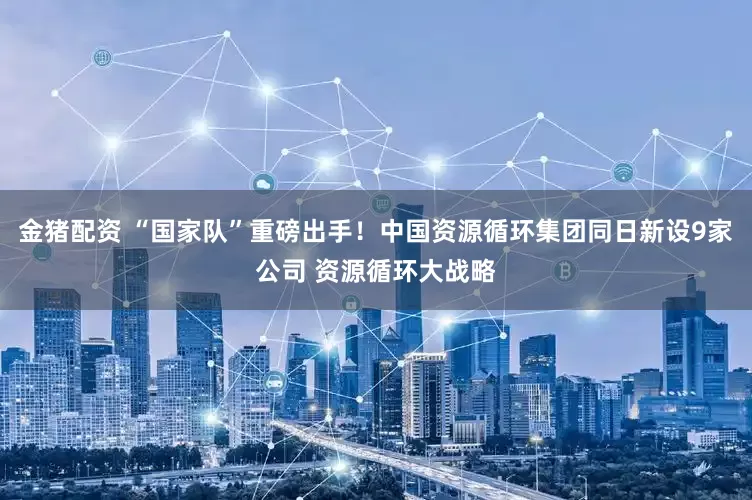 金猪配资 “国家队”重磅出手！中国资源循环集团同日新设9家公司 资源循环大战略