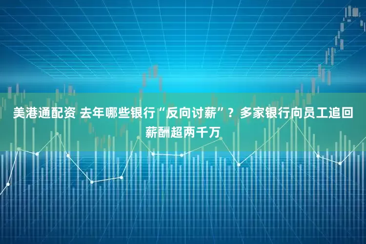 美港通配资 去年哪些银行“反向讨薪”？多家银行向员工追回薪酬超两千万