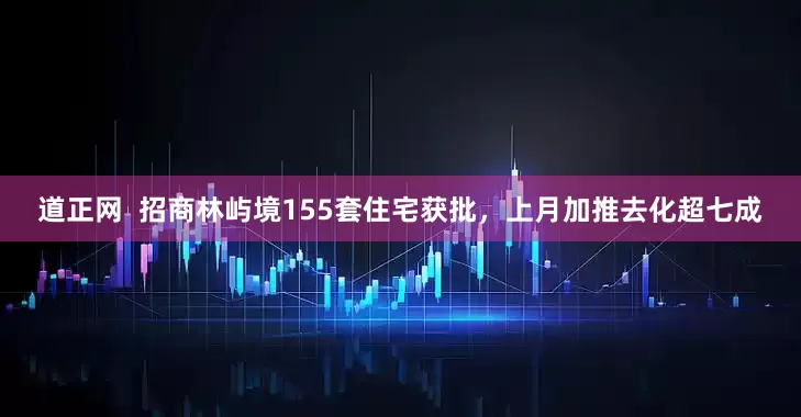 道正网  招商林屿境155套住宅获批，上月加推去化超七成