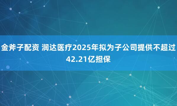 金斧子配资 润达医疗2025年拟为子公司提供不超过42.21亿担保