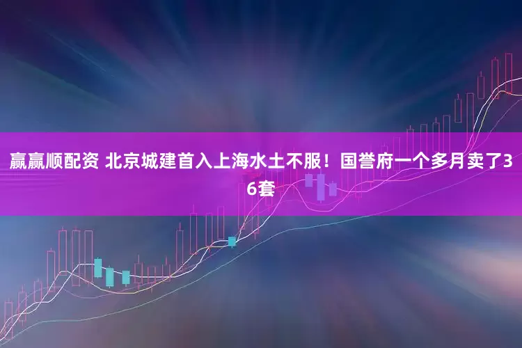 赢赢顺配资 北京城建首入上海水土不服！国誉府一个多月卖了36套