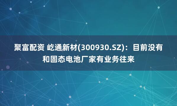 聚富配资 屹通新材(300930.SZ)：目前没有和固态电池厂家有业务往来