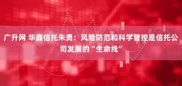 广升网 华鑫信托朱勇：风险防范和科学管控是信托公司发展的“生命线”