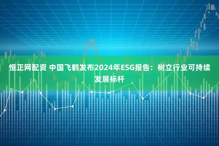 恒正网配资 中国飞鹤发布2024年ESG报告：树立行业可持续发展标杆