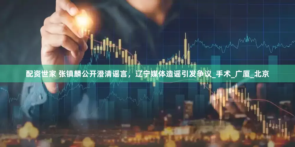 配资世家 张镇麟公开澄清谣言，辽宁媒体造谣引发争议_手术_广厦_北京