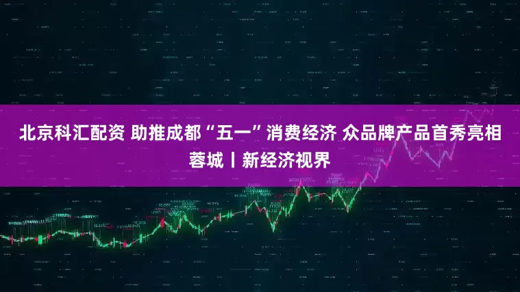 北京科汇配资 助推成都“五一”消费经济 众品牌产品首秀亮相蓉城丨新经济视界