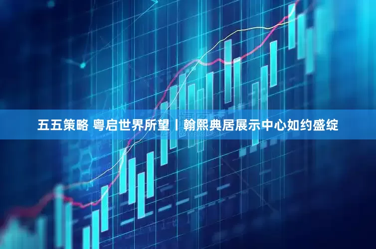 五五策略 粤启世界所望丨翰熙典居展示中心如约盛绽