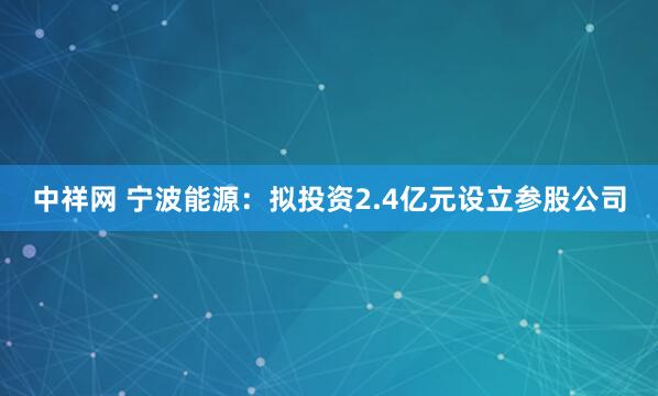 中祥网 宁波能源：拟投资2.4亿元设立参股公司