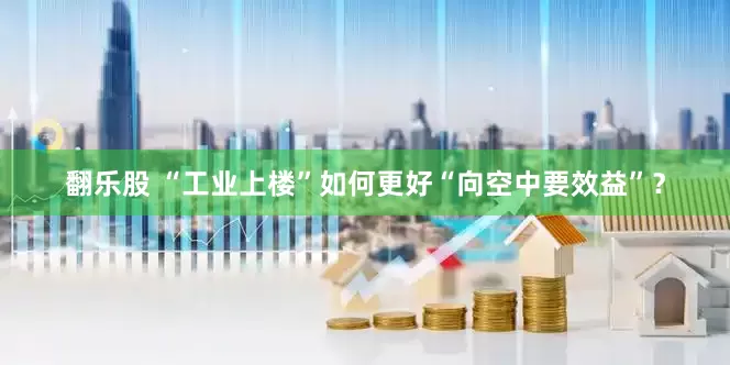 翻乐股 “工业上楼”如何更好“向空中要效益”？