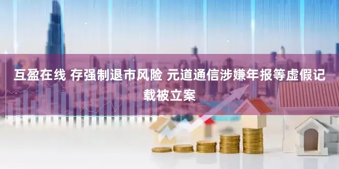 互盈在线 存强制退市风险 元道通信涉嫌年报等虚假记载被立案