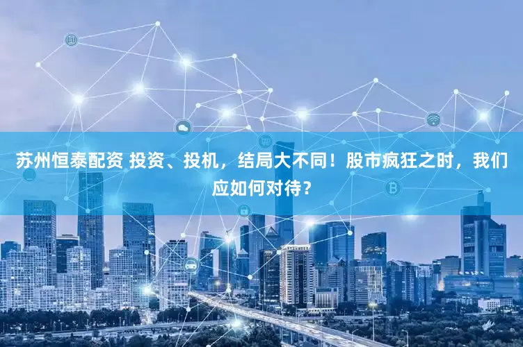 苏州恒泰配资 投资、投机，结局大不同！股市疯狂之时，我们应如何对待？