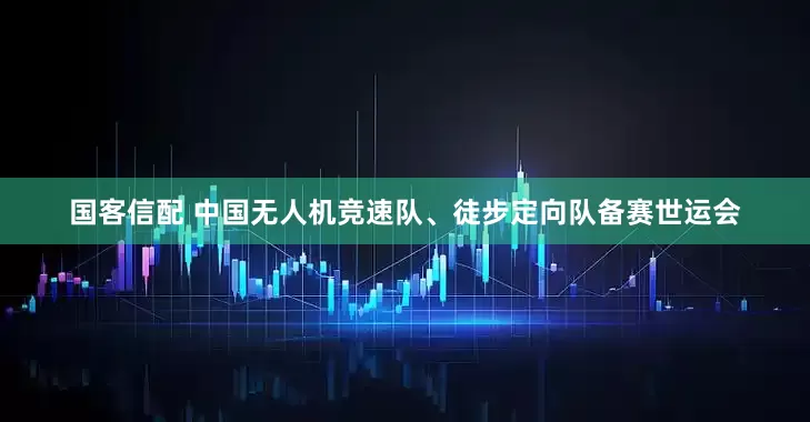 国客信配 中国无人机竞速队、徒步定向队备赛世运会