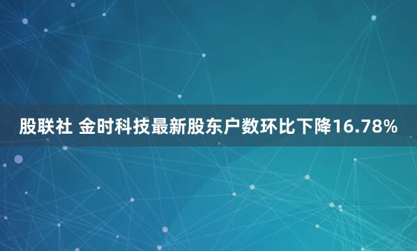 股联社 金时科技最新股东户数环比下降16.78%