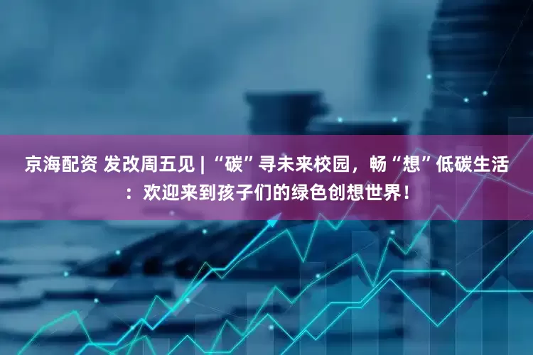 京海配资 发改周五见 | “碳”寻未来校园，畅“想”低碳生活：欢迎来到孩子们的绿色创想世界！