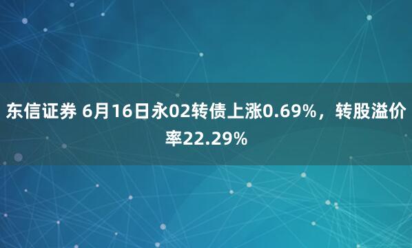 东信证券 6月16日永02转债上涨0.69%，转股溢价率22.29%