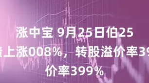涨中宝 9月25日伯25转债上涨008%，转股溢价率399%