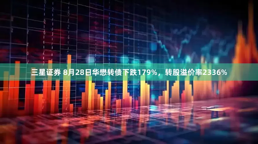 三星证券 8月28日华懋转债下跌179%，转股溢价率2336%