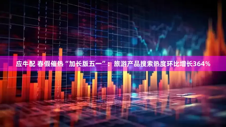 应牛配 春假催热“加长版五一”：旅游产品搜索热度环比增长364%