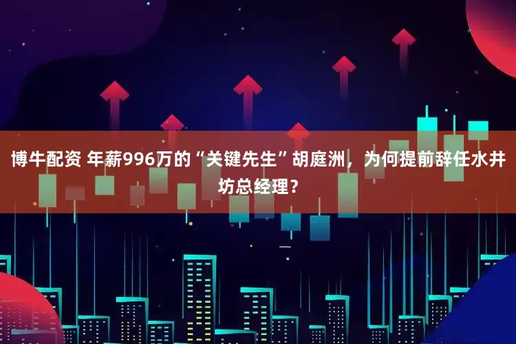 博牛配资 年薪996万的“关键先生”胡庭洲，为何提前辞任水井坊总经理？